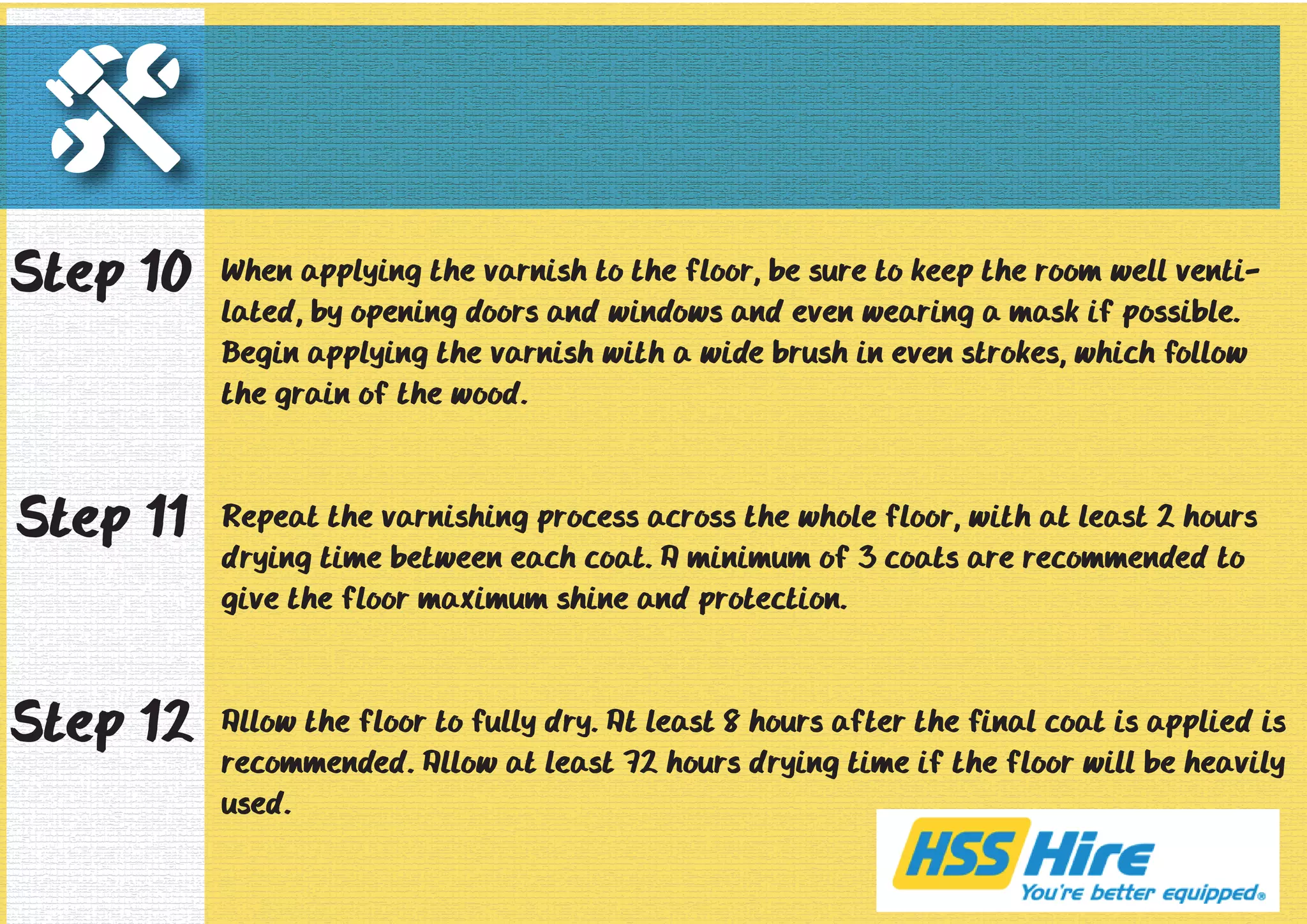 When applying the varnish to the floor, be sure to keep the room well venti-lated, 
by opening doors and windows and even wearing a mask if possible. 
Begin applying the varnish with a wide brush in even strokes, which follow 
the grain of the wood. 
Repeat the varnishing process across the whole floor, with at least 2 hours 
drying time between each coat. A minimum of 3 coats are recommended to 
give the floor maximum shine and protection. 
Allow the floor to fully dry. At least 8 hours after the final coat is applied is 
recommended. Allow at least 72 hours drying time if the floor will be heavily 
used. 
Step 10 
Step 11 
Step 12 
