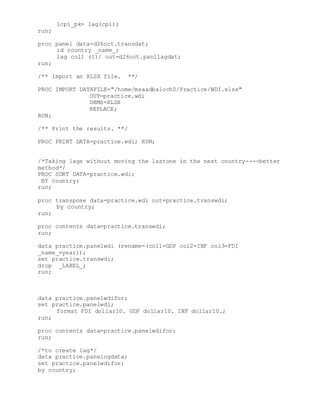 lcpi_pk= lag(cpi);
run;
proc panel data=d26oct.transdat;
id country _name_;
lag col1 (1)/ out=d26oct.panllagdat;
run;
/** Import an XLSX file. **/
PROC IMPORT DATAFILE="/home/msaadbaloch0/Practice/WDI.xlsx"
OUT=practice.wdi
DBMS=XLSX
REPLACE;
RUN;
/** Print the results. **/
PROC PRINT DATA=practice.wdi; RUN;
/*Taking lags without moving the lastone in the next country----better
method*/
PROC SORT DATA=practice.wdi;
BY country;
run;
proc transpose data=practice.wdi out=practice.transwdi;
by country;
run;
proc contents data=practice.transwdi;
run;
data practice.panelwdi (rename=(col1=GDP col2=INF col3=FDI
_name_=year));
set practice.transwdi;
drop _LABEL_;
run;
data practice.panelwdifor;
set practice.panelwdi;
format FDI dollar10. GDP dollar10. INF dollar10.;
run;
proc contents data=practice.panelwdifor;
run;
/*to create lag*/
data practice.panelogdata;
set practice.panelwdifor;
by country;
 