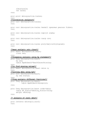 robustscale;
var sales;
run;
proc print data=practice.tsales;
run;
/*correlation analysis*/
proc corr data=practice.tsales;
run;
proc corr data=practice.tsales kendall spearman pearson fisher;
run;
proc corr data=practice.tsales noprint alpha;
run;
proc corr data=practice.tsales csscp cov;
run;
proc corr data=practice.tsales plots=matrix(histogram);
run;
/*mean analysis usin class*/
proc means data=practice.heart;
class sex;
run;
/*frequency analysis using by statement*/
proc freq data=practice.heart;
by sex;
table AgeAtDeath*DeathCause/missing;
run;
/*to find missing values*/
proc means data=practice.heart nmiss n;
run;
/*sorting data using by*/
proc sort data=practice.heart;
by sex status;
run;
/*freq analysis different functions*/
proc freq data=practice.heart;
table AgeAtDeath/missprint;
run;
proc freq data=practice.heart order=data;
table BP_Status*Smoking_Status/chisq;
weight smoking;
run;
/* analysis of cars1 data*/
proc contents data=quiz.cars1;
run;
 