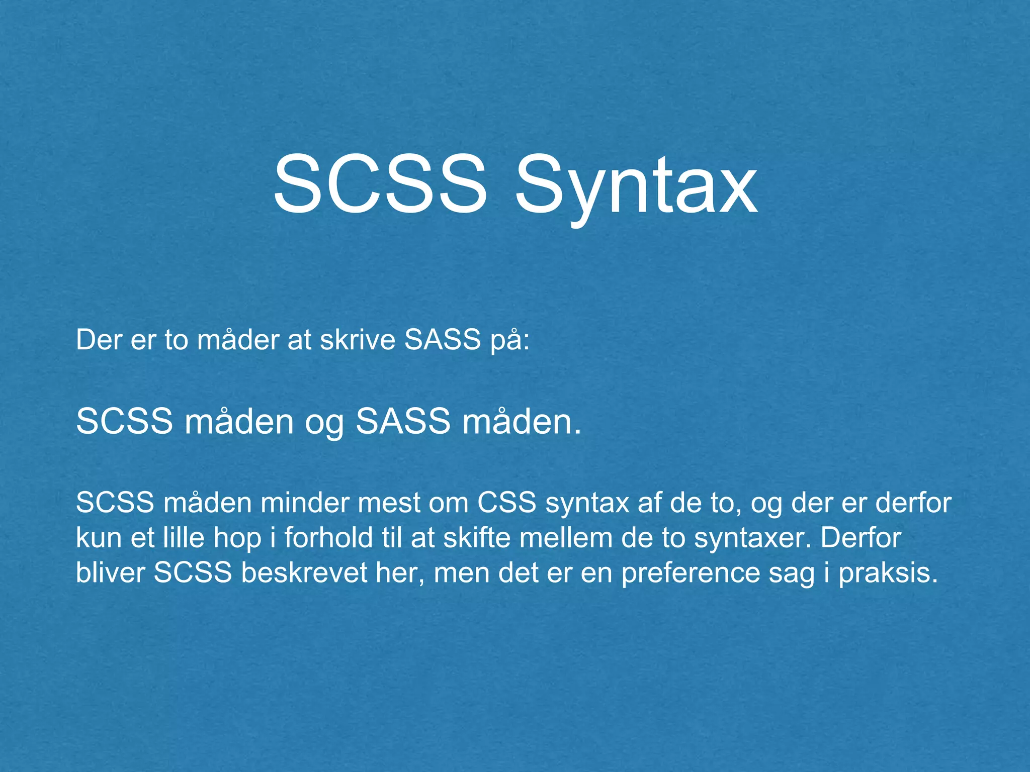 SCSS Syntax
Der er to måder at skrive SASS på:
SCSS måden og SASS måden.
SCSS måden minder mest om CSS syntax af de to, og der er derfor
kun et lille hop i forhold til at skifte mellem de to syntaxer. Derfor
bliver SCSS beskrevet her, men det er en preference sag i praksis.
 