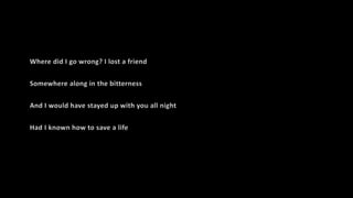 Where did I go wrong? I lost a friend
Somewhere along in the bitterness
And I would have stayed up with you all night
Had I known how to save a life
 