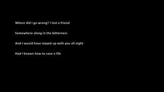 Where did I go wrong? I lost a friend
Somewhere along in the bitterness
And I would have stayed up with you all night
Had I known how to save a life
 