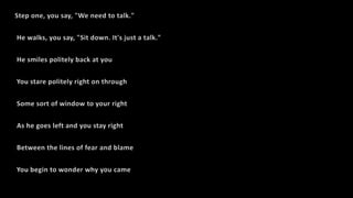 Step one, you say, "We need to talk."
He walks, you say, "Sit down. It's just a talk."
He smiles politely back at you
You stare politely right on through
Some sort of window to your right
As he goes left and you stay right
Between the lines of fear and blame
You begin to wonder why you came
 