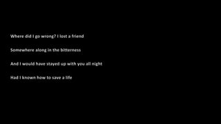 Where did I go wrong? I lost a friend
Somewhere along in the bitterness
And I would have stayed up with you all night
Had I known how to save a life
 