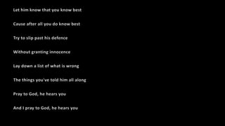 Let him know that you know best
Cause after all you do know best
Try to slip past his defence
Without granting innocence
Lay down a list of what is wrong
The things you've told him all along
Pray to God, he hears you
And I pray to God, he hears you
 