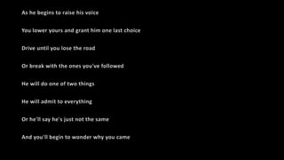 As he begins to raise his voice
You lower yours and grant him one last choice
Drive until you lose the road
Or break with the ones you've followed
He will do one of two things
He will admit to everything
Or he'll say he's just not the same
And you'll begin to wonder why you came
 