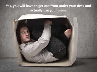 Yes, you will have to get out from under your desk and
actually use your brain.

 