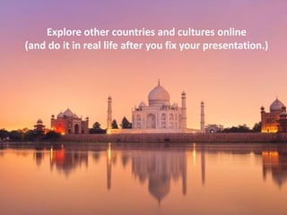 Explore other countries and cultures online
(and do it in real life after you fix your presentation.)

 