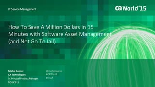 How To Save A Million Dollars in 15
Minutes with Software Asset Management
(and Not Go To Jail)
Michel Avenel
IT Service Management
CA Technologies
Sr. Principal Product Manager
DO5X161S
@michelavenel
#CAWorld
#ITSM
 