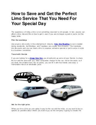 How to Save and Get the Perfect
Limo Service That You Need For
Your Special Day
The experience of riding a limo is not something reserved to rich people. In fact, anyone can
afford a limo ride and this is how to get it, even if you are no longer a grad or you’re not the
happy bride.
Pick the weekdays
Like anyone who works in the entertainment industry, limo hire Reading is over-crowded
during weekends, but Mondays and Tuesdays are usually free of events. This translates
into discounts and you can book a limo to surprise someone special or just to arrive in style
to a business convention.
Travel with friends
If you are looking for a cheap limo hire you should pick up some of your friends, to share
the fun and the price with you. Most companies charge for the car, not for the seats, so if
you book the smallest limo, the six packs, you can fill it with five friends and enjoy a
memorable ride at an affordable price.
Ask for the right price
When you hire a limo you are going to pay for the car and the miles, so you want to be as
specific as possible about where you want to go, as the company is going to include the
 