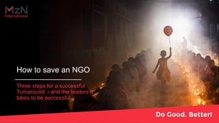 How to save an NGO
Three steps for a successful
Turnaround - and the leaders it
takes to be successful
 