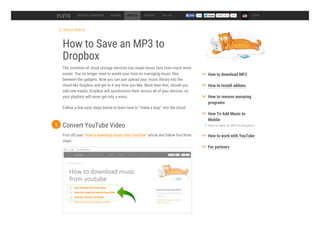 Back to How to
How to Save an MP3 to
Dropbox
The invention of cloud storage services has made music fans lives much more
easier. You no longer need to waste your time on managing music files
between the gadgets. Now you can just upload your music library into the
cloud like Dropbox and get to it any time you like. More than that, should you
add new tracks, Dropbox will synchronize them across all of your devices, so
your playlists will never get into a mess.
Follow a few easy steps below to learn how to “make a leap” into the cloud.
DESKTOP CONVERTER ADDONS HOW TO SUPPORT TOP 100 54k LOGIN
Convert YouTube Video
First off,read “How to download music from YouTube” article and follow first three
steps.
1 How to Save an MP3 to Dropbox?
How to download MP3
How to install addons
How to remove annoying
programs
How To Add Music to
Mobile
How to work with YouTube
For partners
 