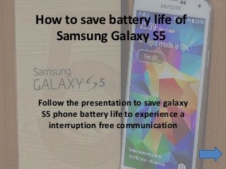 How to save battery life of
Samsung Galaxy S5
Follow the presentation to save galaxy
S5 phone battery life to experience a
interruption free communication
 