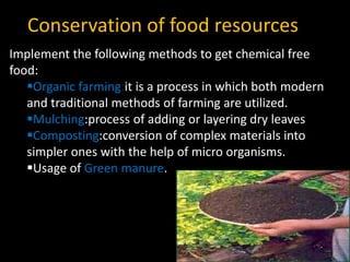 Conservation of food resources
Implement the following methods to get chemical free
food:
Organic farming:it is a process in which both modern
and traditional methods of farming are utilized.
Mulching:process of adding or layering dry leaves
Composting:conversion of complex materials into
simpler ones with the help of micro organisms.
Usage of Green manure.
 
