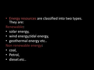 • Energy resources are classified into two types.
They are:
Renewable:
• solar energy,
• wind energy,tidal energy,
• geothermal energy etc..
Non renewable energy:
• coal,
• Petrol,
• diesel.etc..
 