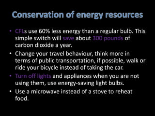 • CFLs use 60% less energy than a regular bulb. This
simple switch will save about 300 pounds of
carbon dioxide a year.
• Change your travel behaviour, think more in
terms of public transportation, if possible, walk or
ride your bicycle instead of taking the car.
• Turn off lights and appliances when you are not
using them, use energy-saving light bulbs.
• Use a microwave instead of a stove to reheat
food.
 