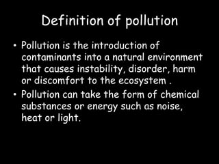 Definition of pollution
• Pollution is the introduction of
contaminants into a natural environment
that causes instability, disorder, harm
or discomfort to the ecosystem .
• Pollution can take the form of chemical
substances or energy such as noise,
heat or light.
 