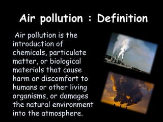 Air pollution : Definition
Air pollution is the
introduction of
chemicals, particulate
matter, or biological
materials that cause
harm or discomfort to
humans or other living
organisms, or damages
the natural environment
into the atmosphere.
 