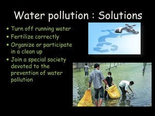 Turn off running water
 Fertilize correctly
 Organize or participate
in a clean up
 Join a special society
devoted to the
prevention of water
pollution
Water pollution : Solutions
 