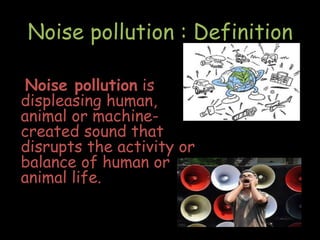 Noise pollution is
displeasing human,
animal or machine-
created sound that
disrupts the activity or
balance of human or
animal life.
Noise pollution : Definition
 