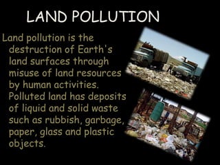 LAND POLLUTION
Land pollution is the
destruction of Earth's
land surfaces through
misuse of land resources
by human activities.
Polluted land has deposits
of liquid and solid waste
such as rubbish, garbage,
paper, glass and plastic
objects.
 