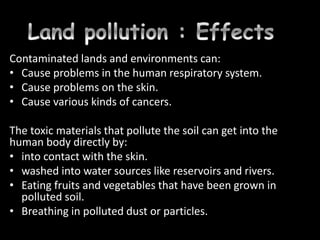 Contaminated lands and environments can:
• Cause problems in the human respiratory system.
• Cause problems on the skin.
• Cause various kinds of cancers.
The toxic materials that pollute the soil can get into the
human body directly by:
• into contact with the skin.
• washed into water sources like reservoirs and rivers.
• Eating fruits and vegetables that have been grown in
polluted soil.
• Breathing in polluted dust or particles.
 