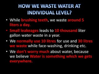 • While brushing teeth, we waste around 5
liters a day.
• Small leakeages leads to 10 thousand liter
gallon water waste in a year.
• We normally use 10 litres for use and 30 litres
we waste while face-washing, drinking etc.
• We don’t worry much about water, because
we believe Water is something which we gets
everywhere.
 