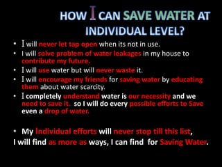 • I will never let tap open when its not in use.
• I will solve problem of water leakages in my house to
contribute my future.
• I will use water but will never waste it.
• I will encourage my friends for saving water by educating
them about water scarcity.
• I completely understand water is our necessity and we
need to save it. so I will do every possible efforts to Save
even a drop of water.
• My Individual efforts will never stop till this list,
I will find as more as ways, I can find for Saving Water.
 