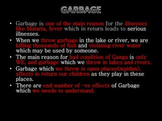 • Garbage is one of the main reason for the illnesses
like Malaria, fever which in return leads to serious
illnesses.
• When we throw garbage in the lake or river, we are
killing thousands of fish and violating river water
which may be used by someone.
• The main reason for bad condition of Ganga is only
WE. and garbage which we throw in lakes and rivers.
• Garbage which we throw in open places(maidan),
affects in return our children as they play in these
places.
• There are end number of –ve effects of Garbage
which we needs to understand.
 