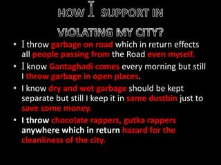 • I throw garbage on road which in return effects
all people passing from the Road even myself.
• I know Gantaghadi comes every morning but still
I throw garbage in open places.
• I know dry and wet garbage should be kept
separate but still I keep it in same dustbin just to
save some money.
• I throw chocolate rappers, gutka rappers
anywhere which in return hazard for the
cleanliness of the city.
 