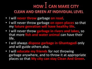 • I will never throw garbage on road.
• I will never throw garbage on open places so that
my future genration will have healthy life.
• I will never throw garbage in rivers and lakes, so
that more fish and water animal can have their
life.
• I will always dispose garbage in Ghantagadi only
and will guide others also.
• I will educate my friends for not throwing
garbage anywhere, and to throw it at appropriate
places so that My city can stay Clean And Green.
 