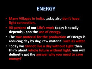 • Many Villages in India, today also don’t have
light connection.
• 90 percent of our Life’s work today is totally
depends upon the use of energy.
• The raw-material for the production of Energy is
reducing day by day, raw material such as water.
• Today we cannot live a day without Light then
think about whole future without light, you will
definetly get the answer why you need to save
energy?
 