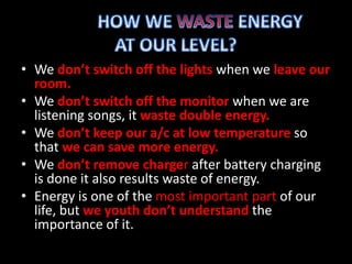 • We don’t switch off the lights when we leave our
room.
• We don’t switch off the monitor when we are
listening songs, it waste double energy.
• We don’t keep our a/c at low temperature so
that we can save more energy.
• We don’t remove charger after battery charging
is done it also results waste of energy.
• Energy is one of the most important part of our
life, but we youth don’t understand the
importance of it.
 