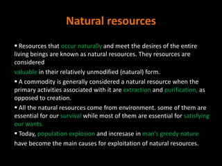 Natural resources
 Resources that occur naturally and meet the desires of the entire
living beings are known as natural resources. They resources are
considered
valuable in their relatively unmodified (natural) form.
 A commodity is generally considered a natural resource when the
primary activities associated with it are extraction and purification, as
opposed to creation.
 All the natural resources come from environment. some of them are
essential for our survival while most of them are essential for satisfying
our wants.
 Today, population explosion and incresase in man’s greedy nature
have become the main causes for exploitation of natural resources.
 