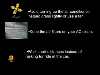 •Avoid turning up the air conditioner.
Instead dress lightly or use a fan.
•Keep the air filters on your AC clean.
•Walk short distances instead of
asking for ride in the car.
 