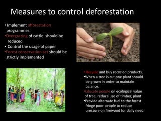 Measures to control deforestation
• Implement afforestation
programmes
•Overgrazing of cattle should be
reduced
• Control the usage of paper
•Forest conservation act should be
strictly implemented
• Recycle and buy recycled products.
•When a tree is cut,one plant should
be grown in order to maintain
balance.
•Educate people on ecological value
of tree, reduce use of timber, plant
•Provide alternate fuel to the forest
fringe poor people to reduce
pressure on firewood for daily need.
 