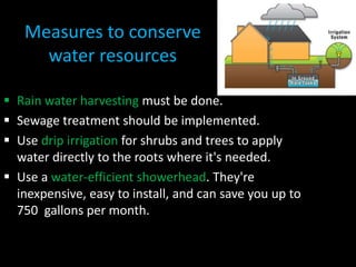 Measures to conserve
water resources
 Rain water harvesting must be done.
 Sewage treatment should be implemented.
 Use drip irrigation for shrubs and trees to apply
water directly to the roots where it's needed.
 Use a water-efficient showerhead. They're
inexpensive, easy to install, and can save you up to
750 gallons per month.
 