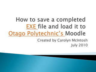 How to save a completed EXE file and load it to Otago Polytechnic’s Moodle Created by Carolyn McIntosh July 2010 