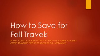 How to Save for 
Fall Travels 
TRAVEL TO GO, A LEADER IN THE VACATION FULFILLMENT INDUSTRY, 
OFFERS TRAVELERS TRICKS TO SAVE FOR FALL GETAWAYS. 
 