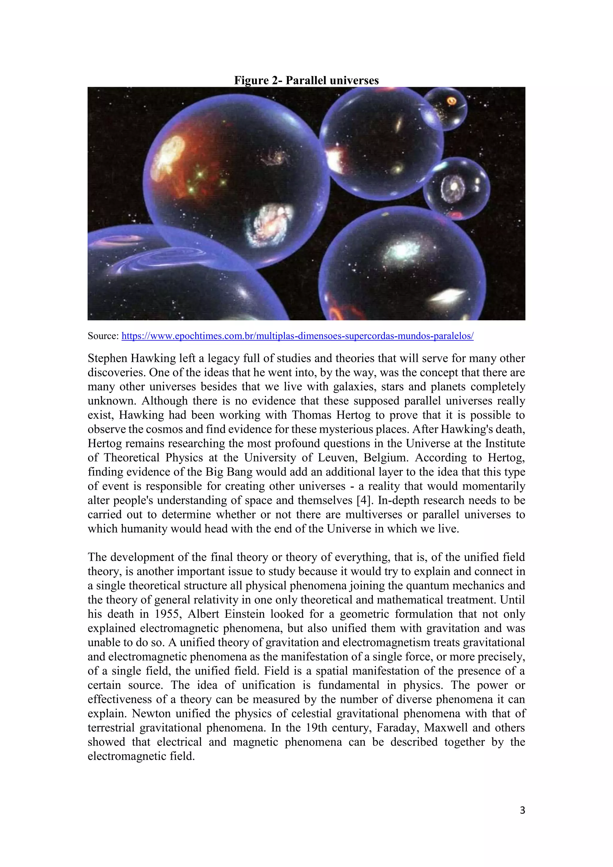 3
Figure 2- Parallel universes
Source: https://www.epochtimes.com.br/multiplas-dimensoes-supercordas-mundos-paralelos/
Stephen Hawking left a legacy full of studies and theories that will serve for many other
discoveries. One of the ideas that he went into, by the way, was the concept that there are
many other universes besides that we live with galaxies, stars and planets completely
unknown. Although there is no evidence that these supposed parallel universes really
exist, Hawking had been working with Thomas Hertog to prove that it is possible to
observe the cosmos and find evidence for these mysterious places. After Hawking's death,
Hertog remains researching the most profound questions in the Universe at the Institute
of Theoretical Physics at the University of Leuven, Belgium. According to Hertog,
finding evidence of the Big Bang would add an additional layer to the idea that this type
of event is responsible for creating other universes - a reality that would momentarily
alter people's understanding of space and themselves [4]. In-depth research needs to be
carried out to determine whether or not there are multiverses or parallel universes to
which humanity would head with the end of the Universe in which we live.
The development of the final theory or theory of everything, that is, of the unified field
theory, is another important issue to study because it would try to explain and connect in
a single theoretical structure all physical phenomena joining the quantum mechanics and
the theory of general relativity in one only theoretical and mathematical treatment. Until
his death in 1955, Albert Einstein looked for a geometric formulation that not only
explained electromagnetic phenomena, but also unified them with gravitation and was
unable to do so. A unified theory of gravitation and electromagnetism treats gravitational
and electromagnetic phenomena as the manifestation of a single force, or more precisely,
of a single field, the unified field. Field is a spatial manifestation of the presence of a
certain source. The idea of unification is fundamental in physics. The power or
effectiveness of a theory can be measured by the number of diverse phenomena it can
explain. Newton unified the physics of celestial gravitational phenomena with that of
terrestrial gravitational phenomena. In the 19th century, Faraday, Maxwell and others
showed that electrical and magnetic phenomena can be described together by the
electromagnetic field.
 