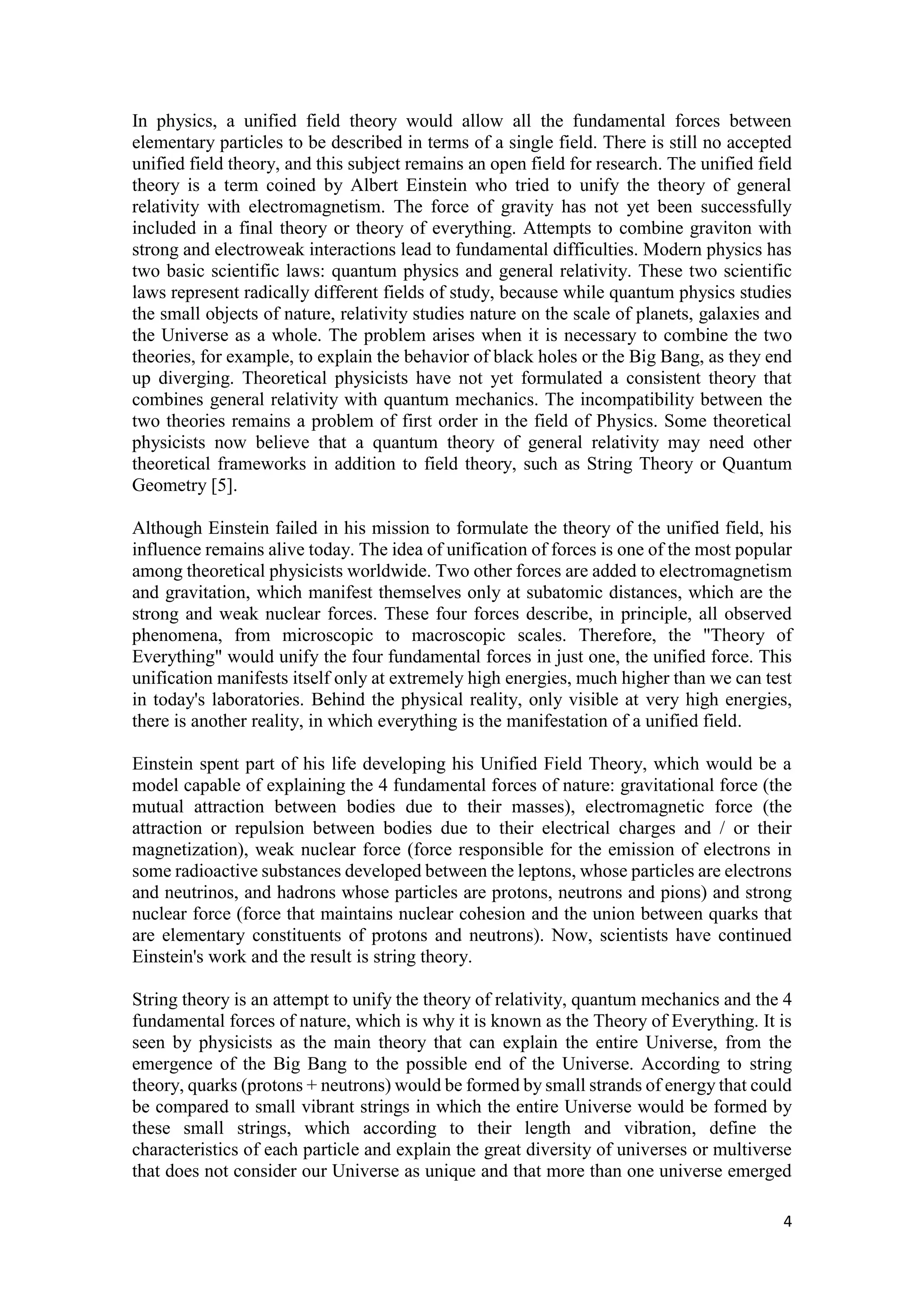 4
In physics, a unified field theory would allow all the fundamental forces between
elementary particles to be described in terms of a single field. There is still no accepted
unified field theory, and this subject remains an open field for research. The unified field
theory is a term coined by Albert Einstein who tried to unify the theory of general
relativity with electromagnetism. The force of gravity has not yet been successfully
included in a final theory or theory of everything. Attempts to combine graviton with
strong and electroweak interactions lead to fundamental difficulties. Modern physics has
two basic scientific laws: quantum physics and general relativity. These two scientific
laws represent radically different fields of study, because while quantum physics studies
the small objects of nature, relativity studies nature on the scale of planets, galaxies and
the Universe as a whole. The problem arises when it is necessary to combine the two
theories, for example, to explain the behavior of black holes or the Big Bang, as they end
up diverging. Theoretical physicists have not yet formulated a consistent theory that
combines general relativity with quantum mechanics. The incompatibility between the
two theories remains a problem of first order in the field of Physics. Some theoretical
physicists now believe that a quantum theory of general relativity may need other
theoretical frameworks in addition to field theory, such as String Theory or Quantum
Geometry [5].
Although Einstein failed in his mission to formulate the theory of the unified field, his
influence remains alive today. The idea of unification of forces is one of the most popular
among theoretical physicists worldwide. Two other forces are added to electromagnetism
and gravitation, which manifest themselves only at subatomic distances, which are the
strong and weak nuclear forces. These four forces describe, in principle, all observed
phenomena, from microscopic to macroscopic scales. Therefore, the "Theory of
Everything" would unify the four fundamental forces in just one, the unified force. This
unification manifests itself only at extremely high energies, much higher than we can test
in today's laboratories. Behind the physical reality, only visible at very high energies,
there is another reality, in which everything is the manifestation of a unified field.
Einstein spent part of his life developing his Unified Field Theory, which would be a
model capable of explaining the 4 fundamental forces of nature: gravitational force (the
mutual attraction between bodies due to their masses), electromagnetic force (the
attraction or repulsion between bodies due to their electrical charges and / or their
magnetization), weak nuclear force (force responsible for the emission of electrons in
some radioactive substances developed between the leptons, whose particles are electrons
and neutrinos, and hadrons whose particles are protons, neutrons and pions) and strong
nuclear force (force that maintains nuclear cohesion and the union between quarks that
are elementary constituents of protons and neutrons). Now, scientists have continued
Einstein's work and the result is string theory.
String theory is an attempt to unify the theory of relativity, quantum mechanics and the 4
fundamental forces of nature, which is why it is known as the Theory of Everything. It is
seen by physicists as the main theory that can explain the entire Universe, from the
emergence of the Big Bang to the possible end of the Universe. According to string
theory, quarks (protons + neutrons) would be formed by small strands of energy that could
be compared to small vibrant strings in which the entire Universe would be formed by
these small strings, which according to their length and vibration, define the
characteristics of each particle and explain the great diversity of universes or multiverse
that does not consider our Universe as unique and that more than one universe emerged
 