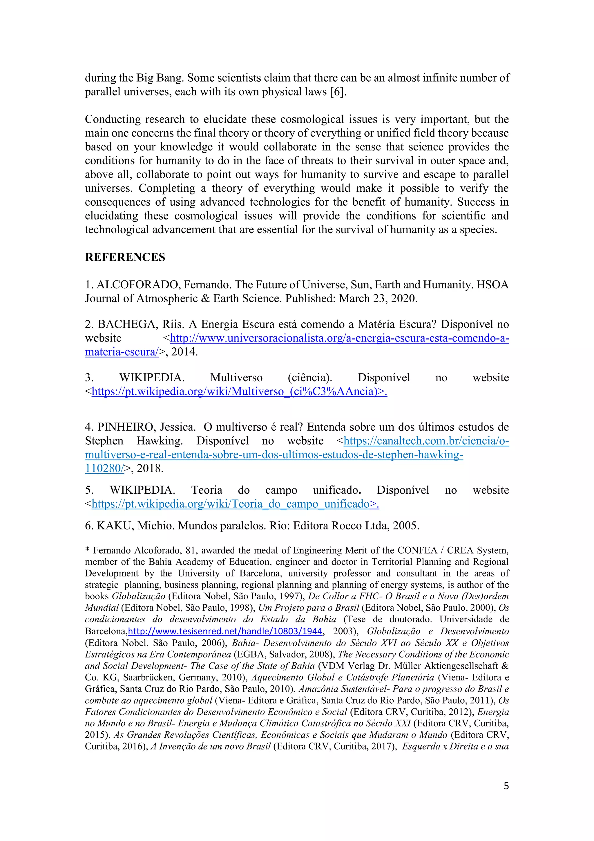 5
during the Big Bang. Some scientists claim that there can be an almost infinite number of
parallel universes, each with its own physical laws [6].
Conducting research to elucidate these cosmological issues is very important, but the
main one concerns the final theory or theory of everything or unified field theory because
based on your knowledge it would collaborate in the sense that science provides the
conditions for humanity to do in the face of threats to their survival in outer space and,
above all, collaborate to point out ways for humanity to survive and escape to parallel
universes. Completing a theory of everything would make it possible to verify the
consequences of using advanced technologies for the benefit of humanity. Success in
elucidating these cosmological issues will provide the conditions for scientific and
technological advancement that are essential for the survival of humanity as a species.
REFERENCES
1. ALCOFORADO, Fernando. The Future of Universe, Sun, Earth and Humanity. HSOA
Journal of Atmospheric & Earth Science. Published: March 23, 2020.
2. BACHEGA, Riis. A Energia Escura está comendo a Matéria Escura? Disponível no
website <http://www.universoracionalista.org/a-energia-escura-esta-comendo-a-
materia-escura/>, 2014.
3. WIKIPEDIA. Multiverso (ciência). Disponível no website
<https://pt.wikipedia.org/wiki/Multiverso_(ci%C3%AAncia)>.
4. PINHEIRO, Jessica. O multiverso é real? Entenda sobre um dos últimos estudos de
Stephen Hawking. Disponível no website <https://canaltech.com.br/ciencia/o-
multiverso-e-real-entenda-sobre-um-dos-ultimos-estudos-de-stephen-hawking-
110280/>, 2018.
5. WIKIPEDIA. Teoria do campo unificado. Disponível no website
<https://pt.wikipedia.org/wiki/Teoria_do_campo_unificado>.
6. KAKU, Michio. Mundos paralelos. Rio: Editora Rocco Ltda, 2005.
* Fernando Alcoforado, 81, awarded the medal of Engineering Merit of the CONFEA / CREA System,
member of the Bahia Academy of Education, engineer and doctor in Territorial Planning and Regional
Development by the University of Barcelona, university professor and consultant in the areas of
strategic planning, business planning, regional planning and planning of energy systems, is author of the
books Globalização (Editora Nobel, São Paulo, 1997), De Collor a FHC- O Brasil e a Nova (Des)ordem
Mundial (Editora Nobel, São Paulo, 1998), Um Projeto para o Brasil (Editora Nobel, São Paulo, 2000), Os
condicionantes do desenvolvimento do Estado da Bahia (Tese de doutorado. Universidade de
Barcelona,http://www.tesisenred.net/handle/10803/1944, 2003), Globalização e Desenvolvimento
(Editora Nobel, São Paulo, 2006), Bahia- Desenvolvimento do Século XVI ao Século XX e Objetivos
Estratégicos na Era Contemporânea (EGBA, Salvador, 2008), The Necessary Conditions of the Economic
and Social Development- The Case of the State of Bahia (VDM Verlag Dr. Müller Aktiengesellschaft &
Co. KG, Saarbrücken, Germany, 2010), Aquecimento Global e Catástrofe Planetária (Viena- Editora e
Gráfica, Santa Cruz do Rio Pardo, São Paulo, 2010), Amazônia Sustentável- Para o progresso do Brasil e
combate ao aquecimento global (Viena- Editora e Gráfica, Santa Cruz do Rio Pardo, São Paulo, 2011), Os
Fatores Condicionantes do Desenvolvimento Econômico e Social (Editora CRV, Curitiba, 2012), Energia
no Mundo e no Brasil- Energia e Mudança Climática Catastrófica no Século XXI (Editora CRV, Curitiba,
2015), As Grandes Revoluções Científicas, Econômicas e Sociais que Mudaram o Mundo (Editora CRV,
Curitiba, 2016), A Invenção de um novo Brasil (Editora CRV, Curitiba, 2017), Esquerda x Direita e a sua
 