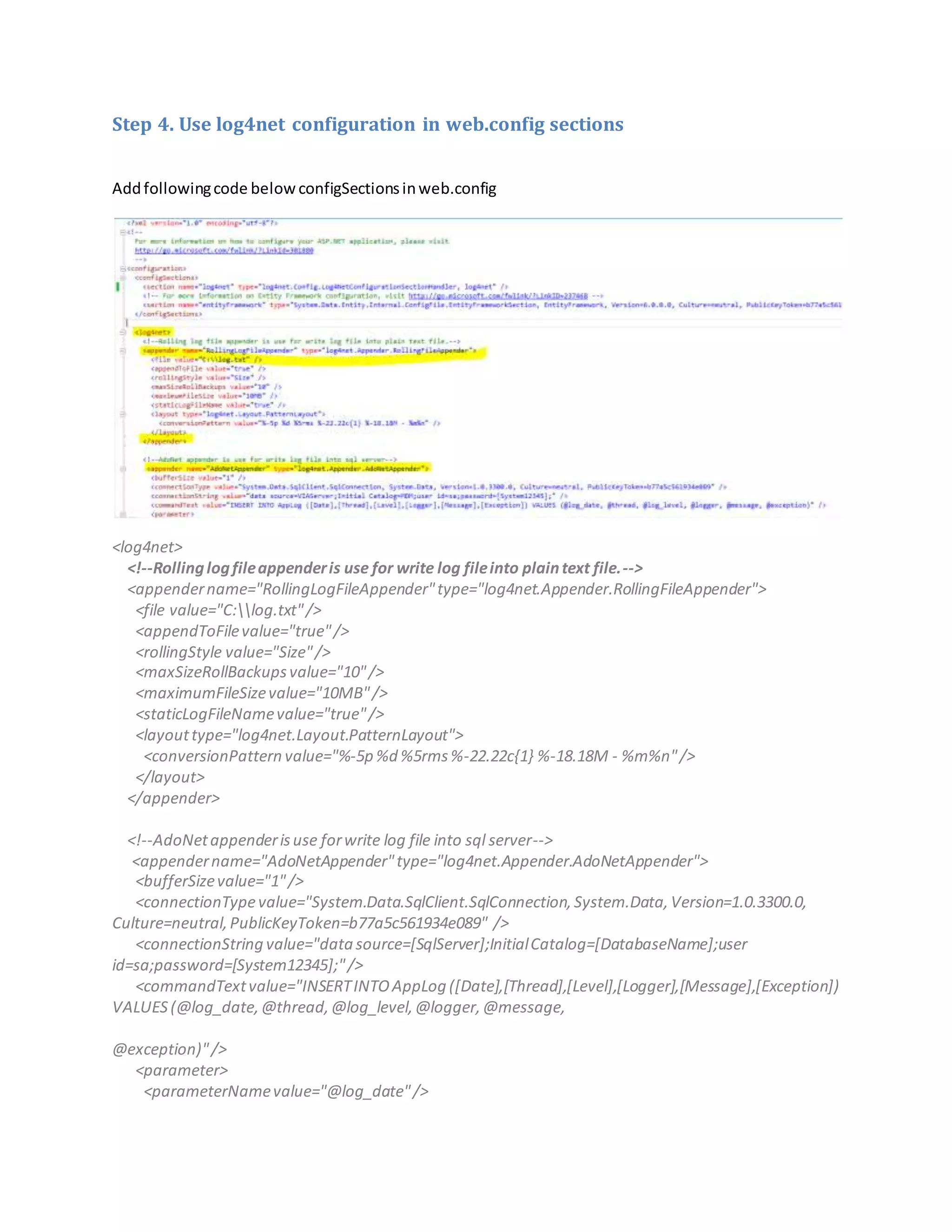 Step 4. Use log4net configuration in web.config sections
Addfollowingcode belowconfigSectionsinweb.config
<log4net>
<!--Rollinglogfileappenderis use for write log fileinto plaintext file.-->
<appendername="RollingLogFileAppender"type="log4net.Appender.RollingFileAppender">
<file value="C:log.txt"/>
<appendToFilevalue="true"/>
<rollingStyle value="Size"/>
<maxSizeRollBackupsvalue="10"/>
<maximumFileSizevalue="10MB"/>
<staticLogFileNamevalue="true"/>
<layouttype="log4net.Layout.PatternLayout">
<conversionPattern value="%-5p %d %5rms%-22.22c{1} %-18.18M - %m%n"/>
</layout>
</appender>
<!--AdoNetappenderisuse forwrite log file into sql server-->
<appendername="AdoNetAppender"type="log4net.Appender.AdoNetAppender">
<bufferSizevalue="1"/>
<connectionTypevalue="System.Data.SqlClient.SqlConnection,System.Data,Version=1.0.3300.0,
Culture=neutral,PublicKeyToken=b77a5c561934e089" />
<connectionString value="datasource=[SqlServer];InitialCatalog=[DatabaseName];user
id=sa;password=[System12345];"/>
<commandTextvalue="INSERTINTOAppLog ([Date],[Thread],[Level],[Logger],[Message],[Exception])
VALUES(@log_date,@thread,@log_level,@logger,@message,
@exception)"/>
<parameter>
<parameterNamevalue="@log_date"/>
 