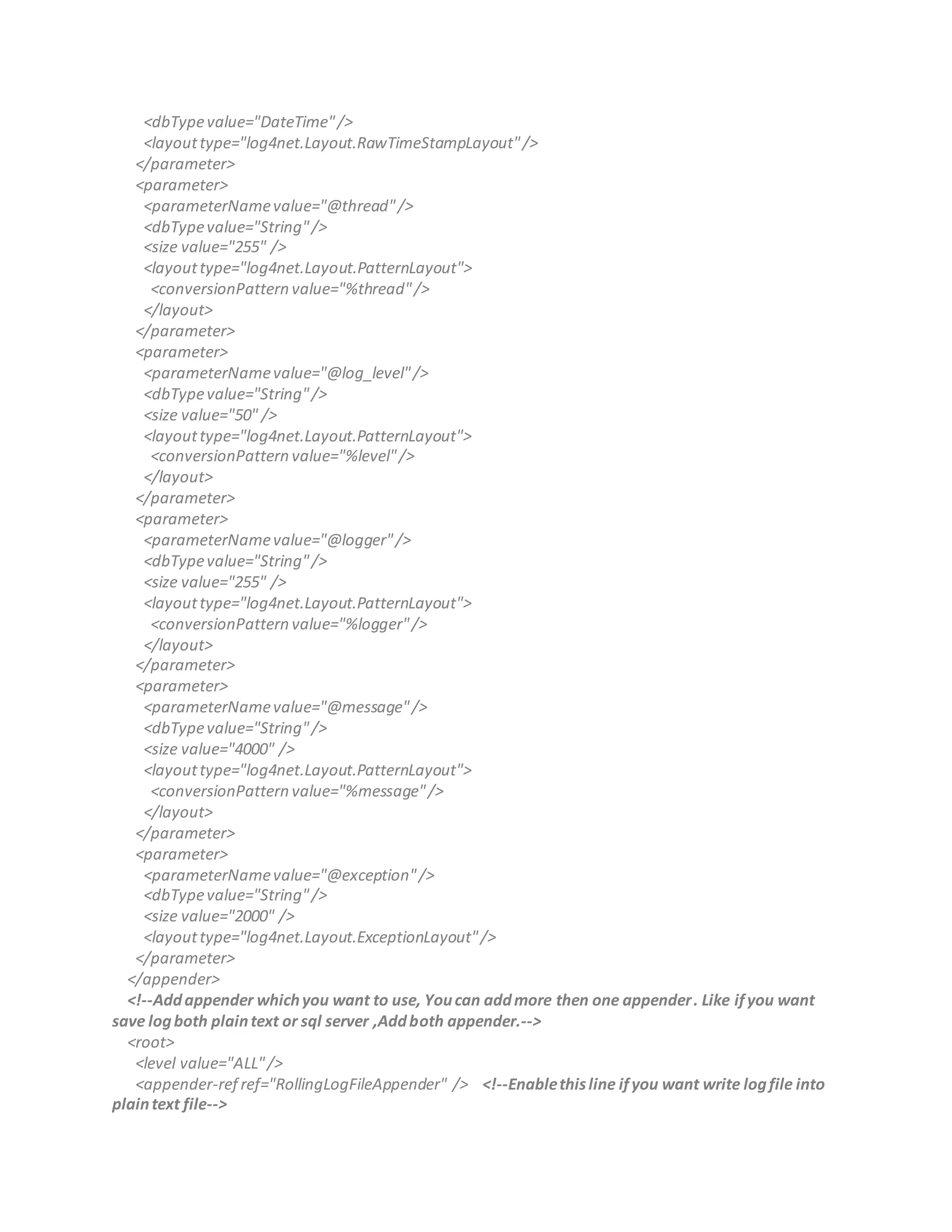 <dbTypevalue="DateTime"/>
<layouttype="log4net.Layout.RawTimeStampLayout"/>
</parameter>
<parameter>
<parameterNamevalue="@thread"/>
<dbTypevalue="String"/>
<size value="255" />
<layouttype="log4net.Layout.PatternLayout">
<conversionPattern value="%thread"/>
</layout>
</parameter>
<parameter>
<parameterNamevalue="@log_level"/>
<dbTypevalue="String"/>
<size value="50" />
<layouttype="log4net.Layout.PatternLayout">
<conversionPattern value="%level"/>
</layout>
</parameter>
<parameter>
<parameterNamevalue="@logger"/>
<dbTypevalue="String"/>
<size value="255" />
<layouttype="log4net.Layout.PatternLayout">
<conversionPattern value="%logger"/>
</layout>
</parameter>
<parameter>
<parameterNamevalue="@message"/>
<dbTypevalue="String"/>
<size value="4000" />
<layouttype="log4net.Layout.PatternLayout">
<conversionPattern value="%message"/>
</layout>
</parameter>
<parameter>
<parameterNamevalue="@exception"/>
<dbTypevalue="String"/>
<size value="2000" />
<layouttype="log4net.Layout.ExceptionLayout"/>
</parameter>
</appender>
<!--Addappender whichyou want to use, Youcan addmore then one appender. Like ifyou want
save logboth plaintext or sql server ,Addboth appender.-->
<root>
<level value="ALL"/>
<appender-ref ref="RollingLogFileAppender" /> <!--Enablethisline ifyou want write logfile into
plaintext file-->
 