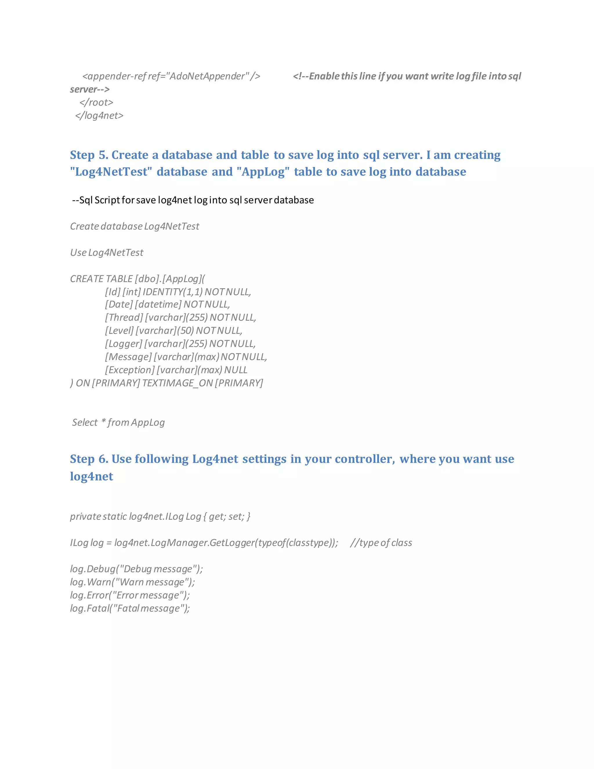 <appender-ref ref="AdoNetAppender"/> <!--Enablethis line ifyou want write logfile intosql
server-->
</root>
</log4net>
Step 5. Create a database and table to save log into sql server. I am creating
"Log4NetTest" database and "AppLog" table to save log into database
--Sql Scriptforsave log4net loginto sql serverdatabase
CreatedatabaseLog4NetTest
UseLog4NetTest
CREATE TABLE [dbo].[AppLog](
[Id] [int] IDENTITY(1,1) NOTNULL,
[Date] [datetime] NOTNULL,
[Thread] [varchar](255) NOTNULL,
[Level] [varchar](50) NOTNULL,
[Logger] [varchar](255) NOTNULL,
[Message] [varchar](max)NOTNULL,
[Exception] [varchar](max) NULL
) ON [PRIMARY] TEXTIMAGE_ON [PRIMARY]
Select * fromAppLog
Step 6. Use following Log4net settings in your controller, where you want use
log4net
privatestatic log4net.ILog Log { get; set; }
ILog log = log4net.LogManager.GetLogger(typeof(classtype)); //typeof class
log.Debug("Debug message");
log.Warn("Warn message");
log.Error("Errormessage");
log.Fatal("Fatalmessage");
 