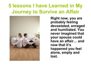 5 lessons I have Learned in My
 Journey to Survive an Affair
                 Right now, you are
                 probably feeling
                 devastated, enraged
                 and humiliated. You
                 never imagined that
                 your spouse could
                 have an affair… and
                 now that it’s
                 happened you feel
                 alone, empty and
                 lost.
 