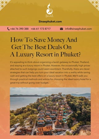 How To Save Money And
Get The Best Deals On
A Luxury Resort in Phuket?
Sinaephuket.com
It's appealing to think about organizing a lavish getaway to Phuket, Thailand,
and staying at a luxury resort in Phuket. However, the occasionally high prices
attached to such lodgings could seem exorbitant. Thankfully, there are clever
strategies that can help you turn your ideal vacation into a reality while saving
cash and getting the best offers on a luxury resort in Phuket. We'll walk you
through practical methods and advice for choosing the ideal luxury hotel for a
great trip without going over budget.
info@sinaephuket.com
+66 76 390 388 +66 61 173 8717
 