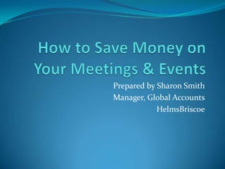 How to Save Money on Your Meetings & Events Prepared by Sharon Smith Manager, Global Accounts HelmsBriscoe 