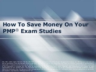 How To Save Money On Your
PMP® Exam Studies




PMI, PMP, CAPM, PgMP, PMI-ACP, PMI-SP, PMI-RMP and PMBOK are trademarks of the Project Management Institute, Inc. PMI has not endorsed and
did not participate in the development of this publication. PMI does not sponsor this publication and makes no warranty, guarantee or representation,
expressed or implied as to the accuracy or content. Every attempt has been made by OSP International LLC to ensure that the information presented
in this publication is accurate and can serve as preparation for the PMP certification exam. However, OSP International LLC accepts no legal
responsibility for the content herein. This document should be used only as a reference and not as a replacement for officially published material.
Using the information from this document does not guarantee that the reader will pass the PMP certification exam. No such guarantees or warranties
are implied or expressed by OSP International LLC.
 