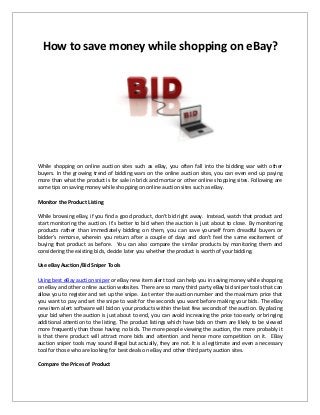 How to save money while shopping on eBay?
While shopping on online auction sites such as eBay, you often fall into the bidding war with other
buyers. In the growing trend of bidding wars on the online auction sites, you can even end up paying
more than what the product is for sale in brick and mortar or other online shopping sites. Following are
some tips on saving money while shopping on online auction sites such as eBay.
Monitor the Product Listing
While browsing eBay, if you find a good product, don’t bid right away. Instead, watch that product and
start monitoring the auction. It’s better to bid when the auction is just about to close. By monitoring
products rather than immediately bidding on them, you can save yourself from dreadful buyers or
bidder’s remorse, wherein you return after a couple of days and don’t feel the same excitement of
buying that product as before. You can also compare the similar products by monitoring them and
considering the existing bids, decide later you whether the product is worth of your bidding.
Use eBay Auction/Bid Sniper Tools
Using best eBay auction sniper or eBay new item alert tool can help you in saving money while shopping
on eBay and other online auction websites. There are so many third party eBay bid sniper tools that can
allow you to register and set up the snipe. Just enter the auction number and the maximum price that
you want to pay and set the snipe to wait for the seconds you want before making your bids. The eBay
new item alert software will bid on your products within the last few seconds of the auction. By placing
your bid when the auction is just about to end, you can avoid increasing the price too early or bringing
additional attention to the listing. The product listings which have bids on them are likely to be viewed
more frequently than those having no bids. The more people viewing the auction, the more probably it
is that there product will attract more bids and attention and hence more competition on it. EBay
auction sniper tools may sound illegal but actually, they are not. It is a legitimate and even a necessary
tool for those who are looking for best deals on eBay and other third party auction sites.
Compare the Prices of Product
 